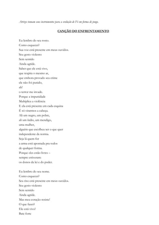 Atrizes tomam seus instrumentos para a evolução de Fé em forma de jongo.
CANÇÃO DO ENFRENTAMENTO
Eu lembro do seu rosto.
Como esquecer?
Sua voz está presente em meus ouvidos.
Seu gesto violento
Sem sentido
Ainda agride.
Saber que ele está vivo,
que respira o mesmo ar,
que embora provado seu crime
ele não foi punido,
ah!
o terror me invade.
Porque a impunidade
Multiplica a violência
E ela está presente em cada esquina
É só virarmos a cabeça.
Ali um negro, um pobre,
ali um índio, um mendigo,
uma mulher,
alguém que escolheu ser o que quer
independente da norma.
Seja lá quem for
a arma está apontada pra todos
de qualquer forma.
Porque eles estão livres –
sempre estiveram:
os donos da lei e do poder.
Eu lembro do seu nome.
Como esquecer?
Seu riso está presente em meus ouvidos.
Seu gesto violento
Sem sentido
Ainda agride.
Mas meu coração resiste!
O que fazer?
Ele está vivo!
Bate forte
 