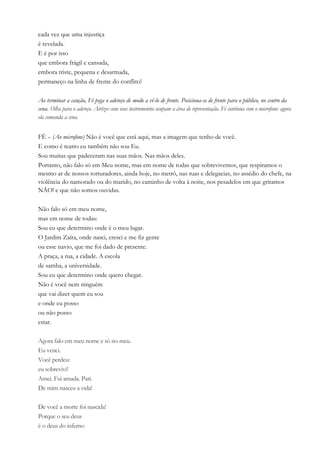 cada vez que uma injustiça
é revelada.
E é por isso
que embora frágil e cansada,
embora triste, pequena e desarmada,
permaneço na linha de frente do conflito!
Ao terminar a canção, Fé pega o adereço de modo a vê-lo de frente. Posiciona-se de frente para o público, no centro da
cena. Olha para o adereço. Atrizes com seus instrumentos ocupam a área de representação. Fé continua com o microfone: agora
ela comanda a cena.
FÉ – (Ao microfone) Não é você que está aqui, mas a imagem que tenho de você.
E como é teatro eu também não sou Eu.
Sou muitas que padeceram nas suas mãos. Nas mãos deles.
Portanto, não falo só em Meu nome, mas em nome de todas que sobrevivemos, que respiramos o
mesmo ar de nossos torturadores, ainda hoje, no metrô, nas ruas e delegacias, no assédio do chefe, na
violência do namorado ou do marido, no caminho de volta à noite, nos pesadelos em que gritamos
NÃO! e que não somos ouvidas.
Não falo só em meu nome,
mas em nome de todas:
Sou eu que determino onde é o meu lugar.
O Jardim Zaíra, onde nasci, cresci e me fiz gente
ou esse navio, que me foi dado de presente.
A praça, a rua, a cidade. A escola
de samba, a universidade.
Sou eu que determino onde quero chegar.
Não é você nem ninguém
que vai dizer quem eu sou
e onde eu posso
ou não posso
estar.
Agora falo em meu nome e só no meu.
Eu venci.
Você perdeu:
eu sobrevivi!
Amei. Fui amada. Pari.
De mim nasceu a vida!
De você a morte foi nascida!
Porque o seu deus
é o deus do inferno
 
