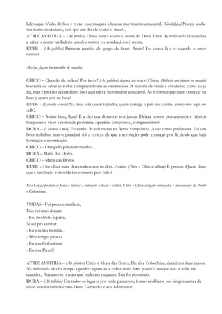 lideranças. Vinha de fora e como eu começara a luta no movimento estudantil. (Nostálgica) Nunca soube
seu nome verdadeiro, será que um dia ele soube o meu?...
ATRIZ ANFITRIÃ – (Ao público) Chico nunca soube o nome de Dora. Eram da militância clandestina
e saber o nome verdadeiro uns dos outros era condená-los à morte.
RUTE – (Ao público) Primeira reunião do grupo de Santo André! Eu estava lá e vi quando o amor
nasceu!
Atrizes fazem burburinho de reunião.
CHICO – Questão de ordem! Por favor! (Ao público) Agora eu sou o Chico. (Silêncio aos poucos se instala)
Gostaria de saber se todos compreenderam as orientações. A maioria de vocês é estudante, como eu já
fui, mas é preciso deixar claro: isso aqui não é movimento estudantil. As reformas precisam começar na
base e quem está na base?
RUTE – (Levanta a mão) Na base está quem trabalha, quem carrega o país nas costas, como nós aqui no
ABC.
CHICO – Muito bem, Rute! É a eles que devemos nos juntar. Deixar nossos pensamentos e hábitos
burgueses e viver a realidade proletária, operária, camponesa, compreendem?
DORA – (Levanta a mão) Eu venho de seis meses na frente camponesa. Atuei como professora. Foi um
bom trabalho, mas o principal foi a certeza de que a revolução pode começar por lá, desde que haja
formação e informação.
CHICO – Obrigado pelo testemunho...
DORA – Maria das Dores.
CHICO – Maria das Dores.
RUTE – Um olhar mais demorado entre os dois. Assim. (Dora e Chico se olham) E pronto. Quem disse
que a revolução é movida tão somente pelo ódio?
Fé e Graça postam-se para a música e começam a tocar e cantar. Dora e Chico dançam abraçados e mascarados de Pierrô
e Colombina.
TODAS - Fui porta-estandarte,
Não sei mais dançar.
- Eu, modéstia à parte,
Nasci pra sambar.
- Eu sou tão menina...
- Meu tempo passou...
- Eu sou Colombina!
- Eu sou Pierrô!
ATRIZ ANFITRIÃ – (Ao público) Chico e Maria das Dores, Pierrô e Colombina, decidiram ficar juntos.
Na militância não há tempo a perder: agarra-se a vida o mais forte possível porque não se sabe até
quando... Amaram-se o mais que puderam enquanto lhes foi permitido.
DORA – (Ao público) Em todos os lugares por onde passamos, fomos acolhidos por simpatizantes da
causa revolucionária como Dona Gertrudes e seu Adamastor...
 