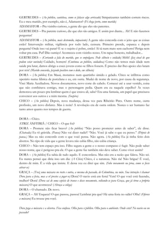 GERTRUDES – (Ao público, cautelosa, como se falasse algo arriscado) Simpatizantes também correm riscos.
Eu e meu marido, por exemplo, não é, Adamastor? (Fé chega perto, como marido)
ADAMASTOR – Pra vizinho curioso, a gente diz que eles são parentes.
GERTRUDES – Pra parente curioso, diz que eles são amigos. E assim por diante... Ah! E não fazemos
perguntas!
ADAMASTOR – (Ao público, mais destemido, impaciente) A gente não concorda com o jeito que as coisas
estão! Intervenção militar, vigilância por todo lado, censura. Primeiro prende, espanca e depois
pergunta! Onde isso vai parar? E se o sujeito é pobre, então! Aí tá num mato sem cachorro! Periga nem
voltar pra casa. Puf! Dão sumiço! Aconteceu com vizinho nosso. Um rapaz honesto, trabalhador...
GERTRUDES – (Cortando a fala do marido, que se empolgara. Pede silêncio e cuidado) Shhh! (faz sinal de que
podem estar ouvindo) Cuidado, homem! (Continua ao público, cuidadosa) Como não temos mais idade nem
saúde pra lutar, damos abrigo a esses jovens como se filhos fossem. É preciso dar-lhes apoio: eles lutam
por nós! (Marido concorda, fazendo positivo com o dedo, em silêncio)
DORA – (Ao público) Em Mauá, moramos num quartinho úmido e gelado. Chico se infiltrou como
operário numa fábrica de porcelana e eu, em outra. Mudei de nome de novo, por causa da segurança.
Virei Maria Auxiliadora. Novos documentos, novo corte do cabelo. Comecei até a usar vestido, coisa
que não combinava comigo, mas o personagem pedia. Quem era eu naquele espelho? Às vezes
demorava um pouco pra lembrar quem é que estava ali, sabe? Era uma fantasia, um papel que precisava
convencer aos outros e a mim mesma. (Suspira)
CHICO – (Ao público) Depois, nova mudança, dessa vez para Ribeirão Pires. Outro nome, outra
profissão, um novo disfarce. Mas à noite! A revolução era de outra ordem. Nunca o ser humano faz
tanto amor quanto nos tempos de guerra.
DORA – Chico.
ATRIZ ANFITRIÃ / CHICO – O que foi?
DORA – Promete não ficar bravo? (Ao público) “Não posso prometer antes de saber”, ele disse.
(Chateada) Eu tô grávida. (Pausa) Não vai dizer nada?! “Não. Você já sabe o que eu penso.” (Depois de
pausa.) Mas eu não concordo com o que você pensa. Não agora. (Ao público) Eu já tinha feito dois
abortos. No tipo de vida que a gente levava não cabia filho, não cabia criança.
CHICO – Não tem espaço pra isso. Filho segura a gente e o nosso compasso é fugir. Não pode saber
nosso nome, que é perigoso pra ele. O que a gente faz também não deve saber. Como viver assim?
DORA – (Ao público) Eu sabia de tudo aquilo. E concordava. Mas não era a razão que falava. Não sei.
Eu nunca pensei que diria isso um dia: (A Chico) Chico, é a natureza. Não ria! Não brigue! É você,
dentro de mim. É a vida que insiste. E dessa vez eu direi que sim. (Sobe novamente na proa, como se fosse
atirar-se)
GRAÇA – (Traz uma máscara no rosto e outra, a mesma do passado, de Colombina, na mão. Sua intenção é chamar
Dora para a festa, mas a vê prestes a jogar-se) Dora! O navio está em festa! Vem! O que você está fazendo,
mulher? Dora! (Dora sai de uma espécie de transe e desce novamente, voltando-se para Graça, que já tirou a própria
máscara) O que aconteceu? (Abraça a colega)
DORA – O chamado. De novo.
GRAÇA – Ah! Esquece! O que passou, passou! Lembrar pra que? Há uma festa no salão! Olhe! (Oferece
a máscara) Eu trouxe pra você.
Dora pega a máscara e a observa. Fica confusa. Olha para o público. Olha para o ambiente. Onde está? No navio ou no
passado?
 