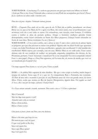 TORTURADOR – Com licença. É a senhora que procura um guri que trazia esse bilhete no bolso?
(Assim que Dora se vira, Graça/Torturador coloca a máscara no rosto) Pode me acompanhar, por favor? (Pausa)
Já já a senhora vai saber onde o menino está.
Dora desce da proa e desfalece. Torturador continua presente.
RUTE – (Enquanto Dora ainda está no chão, agora da cela, Fé/Rute fala ao público, pausadamente, sem drama)
Dessa vez eu, que já fui Maria da Fé e agora sou Rute, não estava junto, mas sei perfeitamente o que
aconteceu com ela e com todas as outras. Os torturadores, sem exceção, eram homens. A violência
contra a mulher ia além da punição política. Atingia o feminino: mulheres grávidas foram
desrespeitadas, outras foram torturadas na frente dos filhos pequenos. Crianças foram torturadas na
frente de suas mães. Muitas morreram. Eu sei. (Afasta-se)
TORTURADOR – (Vira-se para o público, com o adereço na mão. É como se fosse o porta-voz do adereço) Agora
eu pergunto: por que elas precisam se meter com política? Alguém sabe me dizer? Então que aguentem
o traço, ora bolas! Escolheram sair de casa, escolheram a agitação, não escolheram? A vida bandida não
escolheram? Minha esposa, por exemplo, está em casa. Minhas filhas eu sei onde estão. Essas outras
abriram mão de sua condição de mulher: ser protegida, amparada, cumpridora dos deveres do lar.
Prostitutas, portanto. Vacas! Assumam o matadouro! Se eu me arrependo? Eu estou cumprindo ordens!
Esse é o meu papel. (Dirige-se a Dora) Não aguentou, né? Levanta daí, oh, monte de merda, que você vai
ser transferida pro hospital! (Sai)
Um tempo enquanto Dora levanta-se e vai até a proa. Flauta ao fundo.
DORA – (Ao público) Não esperem de mim detalhes. Do que o meu corpo se lembra, minha língua é
incapaz de traduzir. Estou aqui. É só o que sei. As companheiras Rute e Fatiminha não resistiram.
(Fé/Rute dá meia volta e encaminha-se para fora da cena) Partiram antes de viver um grande amor, de terem
filhos. Chico, soube que morreu no Rio de Janeiro. Desapareceu, alguém disse. Foi jogado ao mar!
(Vira-se, olha o mar por um tempo, à procura. Chama) Chico!
Fé e Graça entram cantando e tocando, suavemente. Dora escuta e vira-se. Vê Chico se aproximar.
Mas é Carnaval!
Não me diga mais quem é você!
Amanhã tudo volta ao normal.
Deixa a festa acabar,
Deixa o barco correr.
Chico posta-se frente a frente com Dora, com certa distância.
Deixa o dia raiar, que hoje eu sou
Da maneira que você me quer.
O que você pedir eu lhe dou,
Seja você quem for,
Seja o que Deus quiser!
Seja você quem for,
 
