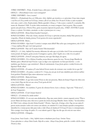 ATRIZ ANFITRIÃ – Pode. (Convida Graça a olhar para o tablado)
GRAÇA – (Maravilhada) Como você conseguiu?!
ATRIZ ANFITRIÃ – Isso é teatro!
GRAÇA – (Deslumbrada) Sou eu! (Olha para Atriz Anfitriã, que incentiva-a a se aproximar. Graça toma coragem
e vai) Sou eu! (Faz carinho em Fé/Graça, arruma a flor de seu cabelo) Aos 18 anos! (Coloca as mãos no próprio
rosto como a conter o choro. Respira fundo.) Minha querida! (Abraça-a. Volta-se para o cenário) É o camarim. Do
teatro de Alumínio! 1968. A sessão tinha terminado, eu tomei coragem e bati na porta. Meu coração
queria sair pela boca. (Observa Dora, quieta em postura impecável de grande atriz. ATRIZ ANFITRIÃ convida
Graça a se afastar. Ela obedece, encantada e as duas se postam para ver a cena.)
GRAÇA JOVEM – Dona Sônia Guedes? Licença?...
SONIA GUEDES – Pois não. Entre, menina! (Fé/Graça se aproxima um pouco, tímida) Não precisa ter
vergonha. (Diante da timidez, provoca) Você gostou do nosso espetáculo?
GRAÇA JOVEM– Muito...
SÔNIA GUEDES – Que bom! A estreia é sempre mais difícil! Mas acho que conseguimos, não é? (Fé
/ Graça confirma) De quê você mais gostou?
GRAÇA JOVEM – Não sei! É muito bonito! Movimentado!
GRAÇA – (A Atriz Anfitriã) Era mesmo diferente de tudo que eu já tinha visto! Coisa acontecendo
numa porção de lugares, gente jovem. Contagiava a gente, sabe? Aquilo era a vida viva no palco!
GRAÇA JOVEM – (Sorri) É uma peça francesa, mas que fala daqui, de agora.
SÔNIA GUEDES – Foi a Heleny Guariba, nossa diretora, quem fez isso. Trouxe Jorge Dandin de
Molière para o Brasil de hoje! Escute o que eu digo: esse espetáculo vai ficar pra história – e nós
também, que fizemos e que assistimos! (Riem de contentamento. Graça Jovem aprecia o vestido) Gostou do
figurino? Pode olhar!
GRAÇA JOVEM – (Examina-o) É uma beleza! Gosto muito de costurar: esse vestido fui eu que fiz!
SÔNIA GUEDES – (Examina o vestido de Fé / Graça, faz com que ela dê uma rodadinha para observar melhor)
Está perfeito! Parabéns! Que mãos talentosas você tem...
GRAÇA JOVEM – Maria da Graça.
SÔNIA GUEDES –E que belo nome! Posso te dar um presente, Maria da Graça? Fiquei tão feliz com
a sua visita! (Pega um livro em suas coisas) Você gosta de ler?
GRAÇA JOVEM – Muito!
SÔNIA GUEDES – Eu também. E gosto de oferecer livros. Leio e ofereço. Aqui está: “Vida nova”,
de Ivan Turgueniev.
GRAÇA JOVEM – É da Coleção Saraiva!
GRAÇA – (Exultante) Eu ainda tenho!
SÔNIA GUEDES – E vai com uma dedicatória. (Pega uma caneta tinteiro e enuncia enquanto escreve) “Para a
jovem Maria da Graça uma vida nova a partir da estreia de Jorge Dandin. Santo André, 7 de dezembro
de 1968. Com o abraço da atriz Sônia Guedes”. Pronto. Aqui está. (Entrega o livro. Pega em suas mãos) E
preste muita atenção: todos nós temos um talento, no mínimo! E é uma bênção quando conseguimos
identificá-lo e tomar posse dele para toda a vida! (Pausa de timidez de Fé/Graça) O meu é a interpretação.
Não consigo viver longe do palco. E o seu talento qual é? Algo me diz que ele está em suas mãos.
GRAÇA JOVEM – Obrigada...
Graça Jovem, Sonia Guedes e Atriz Anfitriã viram-se ritualmente para Graça. Sorriem. Pausa.
Graça aproxima-se e abraça Sônia Guedes. Beija-lhe as mãos. Abraça Graça Jovem, ajeita-lhe o vestido e dá-lhe o braço.
Descem as duas.
 