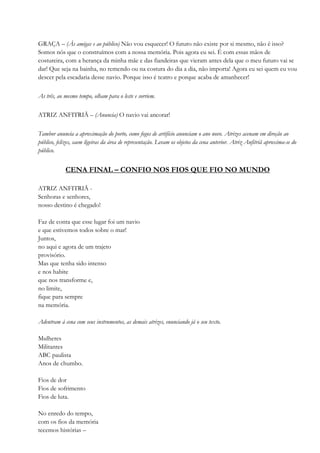 GRAÇA – (Às amigas e ao público) Não vou esquecer! O futuro não existe por si mesmo, não é isso?
Somos nós que o construímos com a nossa memória. Pois agora eu sei. É com essas mãos de
costureira, com a herança da minha mãe e das fiandeiras que vieram antes dela que o meu futuro vai se
dar! Que seja na bainha, no remendo ou na costura do dia a dia, não importa! Agora eu sei quem eu vou
descer pela escadaria desse navio. Porque isso é teatro e porque acaba de amanhecer!
As três, ao mesmo tempo, olham para o leste e sorriem.
ATRIZ ANFITRIÃ – (Anuncia) O navio vai ancorar!
Tambor anuncia a aproximação do porto, como fogos de artifício anunciam o ano novo. Atrizes acenam em direção ao
público, felizes, saem ligeiras da área de representação. Levam os objetos da cena anterior. Atriz Anfitriã aproxima-se do
público.
CENA FINAL – CONFIO NOS FIOS QUE FIO NO MUNDO
ATRIZ ANFITRIÃ -
Senhoras e senhores,
nosso destino é chegado!
Faz de conta que esse lugar foi um navio
e que estivemos todos sobre o mar!
Juntos,
no aqui e agora de um trajeto
provisório.
Mas que tenha sido intenso
e nos habite
que nos transforme e,
no limite,
fique para sempre
na memória.
Adentram à cena com seus instrumentos, as demais atrizes, enunciando já o seu texto.
Mulheres
Militantes
ABC paulista
Anos de chumbo.
Fios de dor
Fios de sofrimento
Fios de luta.
No enredo do tempo,
com os fios da memória
tecemos histórias –
 