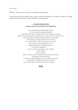 nós e vocês.
TODAS - Porque somos o Grupo Teatral Pontos de Fiandeiras!
(Aqui sugiro um final mais condizente com a pesquisa musical do espetáculo, com os tambores e pandeiro, por exemplo,
no lugar da canção do grupo OU a canção adaptada a esses instrumentos.)
CANÇÃO DO GRUPO
(autoria: Grupo Teatral Pontos de Fiandeiras)
No emaranhado desta cidade tecido crescente
no meio fio desta rua urgente (clemente)
Caminhando no buraco da calçada, vendo muita máquina, pouca gente
poderia me confundir e parar de tecer, parar de tecer, parar de tecer...parar de torcer.
Entre tantas teias de relações, fiando no mundo como orações.
Venho fiando no mundo, fiando tanto fio sem fim.
Fio o mundo enfim, confio nos fios que fio no mundo.
Fios e pontos e teias, desatando nó por nó
Pontos de Fiandeiras não dão ponto sem nó
Com fio me comprometo
sem fio, me perco, me esqueço, quase desfaleço
O fio me liga
Fiando me alinho
Pontos sozinhos vamos juntar, linha enroscada para desenroscar
Aumentando a linha do encanto
os fios da nossa história ligando para não se perder a memória.
Venho fiando no mundo, fiando tanto fio sem fim.
Fio o mundo enfim, confio nos fios que fio no mundo.
FIM
 