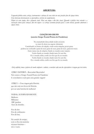 ABERTURA
Enquanto público entra, atrizes, instrumentos e adereços de cena estão em suas posições fora do espaço cênico.
Elas observam discretamente os espectadores, sorriem em cumprimento.
Depois de certo tempo, dão o primeiro sinal. Mais um tempo e dão dois sinais. Quando o público tiver entrado e a
encenação estiver para começar, dão três toques e as atrizes assumem posição para o canto inicial, quando adentram o
espaço cênico.
CANÇÃO DO GRUPO
(autoria: Grupo Teatral Pontos de Fiandeiras)
No emaranhado desta cidade tecido crescente
no meio fio desta rua urgente (clemente)
Caminhando no buraco da calçada, vendo muita máquina, pouca gente
poderia me confundir e parar de tecer, parar de tecer, parar de tecer...parar de torcer.
Entre tantas teias de relações, fiando no mundo como orações.
Venho fiando no mundo, fiando tanto fio sem fim.
Fio o mundo enfim, confio nos fios que fio no mundo.
Venho fiando no mundo, fiando tanto fio sem fim.
Fio o mundo enfim, confio nos fios que fio no mundo.
Atriz anfitriã, toma a palavra de modo confiante e sedutor, a convidar cada um dos espectadores à viagem que terá início.
ATRIZ ANFITRIÃ – Benvindas! Benvindos!
Nós somos o Grupo Teatral Pontos de Fiandeiras
E convidamos vocês para uma grande viagem!
ATRIZ 1 – Uma viagem pela História
que não está nos livros de História
por ser uma história de mulheres!
TODAS, ALTERNADAMENTE
Mulheres
Militantes
ABC paulista
Anos de chumbo.
Fios de dor
Fios de sofrimento
Fios de luta.
No enredo do tempo,
com os fios da memória
tecemos histórias –
nós e vocês.
 