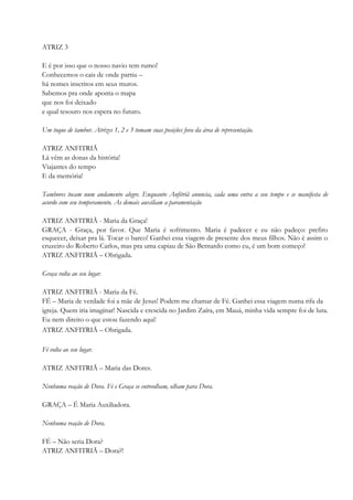 ATRIZ 3
E é por isso que o nosso navio tem rumo!
Conhecemos o cais de onde partiu –
há nomes inscritos em seus muros.
Sabemos pra onde aponta o mapa
que nos foi deixado
e qual tesouro nos espera no futuro.
Um toque de tambor. Atrizes 1, 2 e 3 tomam suas posições fora da área de representação.
ATRIZ ANFITRIÃ
Lá vêm as donas da história!
Viajantes do tempo
E da memória!
Tambores tocam num andamento alegre. Enquanto Anfitriã anuncia, cada uma entra a seu tempo e se manifesta de
acordo com seu temperamento. As demais auxiliam a paramentação
ATRIZ ANFITRIÃ - Maria da Graça!
GRAÇA - Graça, por favor. Que Maria é sofrimento. Maria é padecer e eu não padeço: prefiro
esquecer, deixar pra lá. Tocar o barco! Ganhei essa viagem de presente dos meus filhos. Não é assim o
cruzeiro do Roberto Carlos, mas pra uma capiau de São Bernardo como eu, é um bom começo!
ATRIZ ANFITRIÃ – Obrigada.
Graça volta ao seu lugar.
ATRIZ ANFITRIÃ - Maria da Fé.
FÉ – Maria de verdade foi a mãe de Jesus! Podem me chamar de Fé. Ganhei essa viagem numa rifa da
igreja. Quem iria imaginar! Nascida e crescida no Jardim Zaíra, em Mauá, minha vida sempre foi de luta.
Eu nem direito o que estou fazendo aqui!
ATRIZ ANFITRIÃ – Obrigada.
Fé volta ao seu lugar.
ATRIZ ANFITRIÃ – Maria das Dores.
Nenhuma reação de Dora. Fé e Graça se entreolham, olham para Dora.
GRAÇA – É Maria Auxiliadora.
Nenhuma reação de Dora.
FÉ – Não seria Dora?
ATRIZ ANFITRIÃ – Dora?!
 
