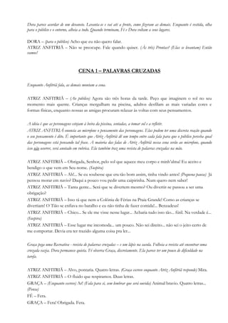Dora parece acordar de um devaneio. Levanta-se e vai até a frente, como fizeram as demais. Enquanto é vestida, olha
para o público e o entorno, alheia a tudo. Quando terminam, Fé e Dora voltam a seus lugares.
DORA – (para o público) Acho que eu não quero falar.
ATRIZ ANFITRIÃ – Não se preocupe. Fale quando quiser. (Às três) Prontas? (Elas se levantam) Então
vamos!
CENA 1 – PALAVRAS CRUZADAS
Enquanto Anfitriã fala, as demais montam a cena.
ATRIZ ANFITRIÃ – (Ao público) Agora são três horas da tarde. Peço que imaginem o sol no seu
momento mais quente. Crianças mergulham na piscina, adultos desfilam as mais variadas cores e
formas físicas, enquanto nossas as amigas procuram relaxar às voltas com seus pensamentos.
A ideia é que as personagens estejam à beira da piscina, sentadas, a tomar sol e a refletir.
ATRIZ ANFITRIÃ enuncia ao microfone o pensamento das personagens. Elas podem ter uma discreta reação quando
o seu pensamento é dito. É importante que Atriz Anfitriã dê um tempo entre cada fala para que o público perceba qual
das personagens está pensando tal frase. A maioria das falas de Atriz Anfitriã nessa cena serão ao microfone, quando
isso não ocorrer, será anotado em rubrica. Ela também traz uma revista de palavras cruzadas na mão.
ATRIZ ANFITRIÃ – Obrigada, Senhor, pelo sol que aquece meu corpo e minh’alma! Eu aceito e
bendigo o que vem em Seu nome. (Suspira)
ATRIZ ANFITRIÃ – Ah!... Se eu soubesse que era tão bom assim, tinha vindo antes! (Pequena pausa) Já
pensou morar em navio? Daqui a pouco vou pedir uma caipirinha. Num quero nem saber!
ATRIZ ANFITRIÃ – Tanta gente... Será que se divertem mesmo? Ou divertir-se passou a ser uma
obrigação?
ATRIZ ANFITRIÃ – Isso tá que nem a Colônia de Férias na Praia Grande! Como as crianças se
divertiam! O Tião se enfiava no baralho e eu não tinha de fazer comida!... Benzadeus!
ATRIZ ANFITRIÃ – Chico... Se ele me visse nesse lugar... Acharia tudo isso tão... fútil. Na verdade é...
(Suspira)
ATRIZ ANFITRIÃ – Esse lugar me incomoda... um pouco. Não sei direito... não sei o jeito certo de
me comportar. Devia era ter trazido alguma coisa pra ler...
Graça pega uma Recreativa - revista de palavras cruzadas – e um lápis na sacola. Folheia a revista até encontrar uma
cruzada vazia. Dora permanece quieta. Fé observa Graça, discretamente. Ela parece ter um pouco de dificuldade na
tarefa.
ATRIZ ANFITRIÃ – Alvo, pontaria. Quatro letras. (Graça escreve enquanto Atriz Anfitriã responde) Mira.
ATRIZ ANFITRIÃ – O fluido que respiramos. Duas letras.
GRAÇA – (Enquanto escreve) Ar! (Fala para si, sem lembrar que será ouvida) Animal bravio. Quatro letras...
(Pensa)
FÉ – Fera.
GRAÇA – Fera! Obrigada. Fera.
 