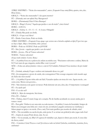 ATRIZ ANFITRIÃ – “Noite dos mascarados”, autor. (Enquanto Graça conta) Dois, quatro, oito, dez.
Doze letras...
GRAÇA – “Noite dos mascarados” é de quem mesmo?
FÉ – (Distraída, meio sem refletir) Ney Matogrosso?
DORA – (Determinada) Chico! Chico Buarque!
GRAÇA – Bingo! (Escreve) “Aquela que perdeu o uso da razão”, cinco letras?
DORA – LOUCA.
GRAÇA - (Soletra) L – O – U – C - A. Louca. Obrigada!
FÉ – (Tímida) Mas pode ser doida.
GRAÇA – O que você falou?
FÉ – Doida. Cinco letras. Pode ser doida.
ATRIZ ANFITRIÃ – (Enquanto Graça apaga o que escreveu com a borracha acoplada ao lápis) É por isso que
eu faço a lápis. (Beija a borrachinha, volta a pensar)
DORA – Pode ser AUDAZ. Pode ser JOVEM!
FÉ – Sim. Jovem – aquela que perde o uso da razão!
DORA – Jovem... Põe aí! Vamos subverter!
TODAS – Vamos subverter!
(Graça resolve obedecer. Escreve. Riem.)
FÉ – (Ao público) Essa era a palavra de ordem na minha casa. “Precisamos subverter a ordem, Maria da
Fé! Você mais do que ninguém, minha filha: você é jovem!”
MÃE – (Coloca um adereço feminino e torna-se a mãe de Fé) Cuidado, Feliciano! Essa menina é da pá virada!
(Ri)
FÉ – (Sorrindo, animada) O que o senhor está tramando dessa vez, pai?
PAI – Já conseguimos o posto de saúde, não conseguimos? Não sossego enquanto todo mundo aqui
do Zaíra não tiver escola!
FÉ – (Ao público) O posto tinha sido até fácil. Vereador ajudou em troca de voto. Agora escola... era
outra coisa. Mexia com governo...
PAI – Não interessa com quem vai mexer. Pode demorar um ano, dois, dez. O importante é conseguir!
FÉ – Eu ajudo pai!
PAI – E eu não sei?!
GRAÇA - Meio de transporte. Seis letras.
PAI e FÉ – Ônibus!
PAI – Ônibus, claro! É muito longe até a estação. Pai de família acordando no escuro ainda, pra ir
tomar o trem!
FÉ – Puts grila! Ônibus ia ser uma mão na roda mesmo. (Ao público) A meta da Sociedade Amigos de
Bairro era conseguir uma linha até o meio do ano. Já tínhamos pegado assinatura na vizinhança e
faltava pegar na igreja e na escola. (Para a mãe) Tem mais panfleto pra reunião de sábado, mãe?
MÃE – Tão escondidos na sacola de pão, atrás porta. E se avistar um policial já sabe: jogue tudo fora!
FÉ – (Suspira de cansaço) Pode deixar, mãe. Eu sei.
MÃE – ‘Cê tá cansada, né, filha? (Fé aquiesce) Ir trabalhar a pé, depois ir direto pra escola. E esses dias
de chuva, então!
PAI – A menina é forte! Puxou a você! Já colocou tudo na bolsa? Galocha, sombrinha, marmita, livro,
uniforme?
 