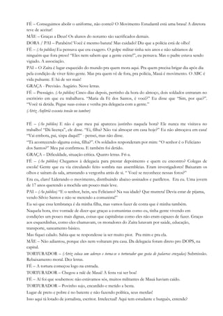 FÉ – Conseguimos abolir o uniforme, não contei? O Movimento Estudantil está uma brasa! A diretora
teve de aceitar!
MÃE – Graças a Deus! Os alunos do noturno são sacrificados demais.
DORA / PAI – Parabéns! Você é mesmo batuta! Mas cuidado! Diz que a polícia está de olho!
FÉ – (Ao público) Eu pensava que era exagero. O golpe militar tinha seis anos e não sabíamos de
ninguém que fora preso! “Eles nem sabem que a gente existe!”, eu pensava. Mas o padre estava sendo
vigiado. A associação.
PAI – O Zaíra é lugar esquecido do mundo pra quem mora aqui. Pra quem precisa brigar dia após dia
pela condição de viver feito gente. Mas pra quem vê de fora, pra polícia, Mauá é movimento. O ABC é
vida pulsante. E há de ser mais!
GRAÇA - Previsão. Augúrio. Nove letras.
FÉ – Presságio. (Ao público) Cinco dias depois, pertinho da hora do almoço, dois soldados entraram no
escritório em que eu trabalhava. “Maria da Fé dos Santos, é você?” Eu disse que “Sim, por que?”.
“Você tá detida. Pegue suas coisas e venha pra delegacia com a gente.”
(Atriz Anfitriã executa tensão no tambor)
FÉ – (Ao público) E não é que meu pai apareceu justinho naquela hora? Ele nunca me visitava no
trabalho! “Dá licença”, ele disse. “Ei, filha? Não vai almoçar em casa hoje?” Eu não almoçava em casa!
“Vai embora, pai, xispa daqui!!” - pensei, mas não disse.
“Tá acontecendo alguma coisa, filha?”. Os soldados responderam por mim: “O senhor é o Feliciano
dos Santos?” Meu pai confirmou. E também foi detido.
GRAÇA – Dificuldade, situação crítica. Quatro letras. Fri-a.
FÉ – (Ao público) Chegamos à delegacia para prestar depoimento e quem eu encontro? Colegas de
escola! Gente que eu via circulando feito sombra nas assembleias. Eram investigadores! Baixaram os
olhos e saíram da sala, arrastando a vergonha atrás de si. “ Você se reconhece nessas fotos?”
Era eu, claro! Liderando o movimento, distribuindo abaixo-assinados e panfletos. Era eu. Uma jovem
de 17 anos querendo a mochila um pouco mais leve.
PAI – (Ao público) “E o senhor, hein, seu Feliciano? Na sua idade? Que mutreta! Devia estar de pijama,
vendo Silvio Santos e não se metendo a comunista!”
Eu sei que essa lembrança é da minha filha, mas vamos fazer de conta que é minha também.
Naquela hora, tive vontade de dizer que graças a comunistas como eu, tinha gente vivendo em
condições um pouco mais dignas, coisas que capitalistas como eles não eram capazes de fazer. Graças
aos esquerdinhas, como eles chamavam, os moradores do Zaíra lutavam por saúde, educação,
transporte, saneamento básico.
Mas fiquei calado. Sabia que se respondesse ia ser muito pior. Pra mim e pra ela.
MÃE – Não adiantou, porque eles nem voltaram pra casa. Da delegacia foram direto pro DOPS, na
capital.
TORTURADOR – (Atriz coloca um adereço e torna-se o torturador que gosta de palavras cruzadas) Submissão.
Rebaixamento moral. Dez letras.
FÉ – A tortura começou logo na entrada.
TORTURADOR – Chegou a ralé de Mauá! A festa vai ser boa!
FÉ – Aí foi que soubemos: não estávamos sós, muitos militantes de Mauá haviam caído.
TORTURADOR – Povinho sujo, encardido e metido a besta.
Lugar de preto e pobre é no batente e não fazendo política, seus merdas!
Isso aqui tá lotado de jornalista, escritor. Intelectual! Aqui tem estudante e burguês, entende?
 