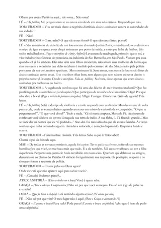 Olhem pra vocês! Periferia aqui... não orna... Não orna!
FÉ – (Ao público) Me perguntaram se eu estava envolvida em atos subversivos. Respondi que não.
TORTURADOR – Vou ser mais claro: a negrinha distribuiu abaixo-assinados contra as autoridades de
sua cidade?
FÉ – Não!
TORTURADOR – Como não!? O que são essas fotos? O que são essas listas, porra?!
FÉ – São assinaturas de cidadão de um loteamento chamado Jardim Zaíra, reivindicando seus direitos a
serviço de água e esgoto, esses daqui assinaram pra posto de saúde, e esses pra linha de ônibus. São
todos trabalhadores. (Pega o microfone de Atriz Anfitriã) Levantam de madrugada, primeiro que o sol, e
vão trabalhar nas fábricas de porcelana, na indústria de São Bernardo, em São Paulo. Voltam pra casa
quando sol já foi embora. Eles não vêm seus filhos crescerem, não amam suas mulheres da forma que
elas merecem e o carinho que delas recebem é medido pelo cansaço do dia. São parados pela polícia
por causa da sua cor, muitos apanham. Mas continuam lá. Sem armas, sem outra defesa senão listas de
abaixo-assinado como essas. E se o senhor olhar bem, tem alguns que nem sabem escrever direito o
próprio nome! (Um tempo. Devolve o microfone. Fala ao público) Na hora, disse apenas que eram abaixo-
assinados pra melhorias do bairro.
TORTURADOR – A vagabunda confessa que foi uma das líderes do movimento estudantil? Que fez
panfletagem de assembleias e paralisações? Que participou de reuniões de comunistas? Diga! Por que
não abre a boca? (Pega a revista de palavras cruzadas) Afligir. Castigar. Oito letras. Grito de agonia! Três
letras.
FÉ – (Ao público) Sofri todo tipo de violência e a tudo respondi com o silêncio. Mandavam-me de volta
para a cela, onde as companheiras aguardavam com um misto de curiosidade e compaixão. “O que te
perguntaram?”, “O que você disse?”. Tudo e nada. “Cê tá numa arapuca, Maria da Fé. Acabaram de
confessar: você aliciava os jovens lá naquela sua terra de índio. A sua ficha, ó. Tá ficando grande... Mas
se você der os nomes que eu ‘tô pedindo...” Não dei. Eu não sabia do que ele estava falando. Às vezes
sonhava que tinha dedurado alguém. Acordava sufocada, o coração disparando. Respirava fundo e
rezava.
TORTURADOR –Testemunhar. Assistir. Três letras. Sabe o que é? Não sabe?!
Chama o pai da donzela aqui.
MÃE – De todas as torturas possíveis, aquela foi a pior. Ter o pai à sua frente, sofrendo as mesmas
humilhações que você, te machuca mais que tudo. E a ele também. Mil anos envelheceu ao ver a filha
alquebrada. Perguntavam quem ele havia recolhido em nossa casa. Queriam que delatasse os amigos,
denunciasse os planos do Partido. O silêncio foi igualmente sua resposta. Os pontapés, o açoite e os
choques foram a resposta da polícia.
TORTURADOR – Chame pelo seu Deus agora!
Onde ele está que não aparece aqui para salvar vocês?
FÉ – (Cansada) Podemos parar?...
ATRIZ ANFITRIÃ – (Tira os óculos ou o lenço) Você é quem sabe.
GRAÇA – (Tira o adereço. Compreensiva:) Não sei por que você começou. Era só um jogo de palavras
cruzadas!
DORA – (Que já tirou o chapéu) Está sentindo alguma coisa? (Fé acena que não)
FÉ – Não sei por que vim! O meu lugar não é aqui! (Dora e Graça se acercam de Fé)
GRAÇA – (Levanta o braço) Para tudo! Pode parar! (Levanta o braço, ao público) Acho que é hora de pedir
uma caipirinha!
 