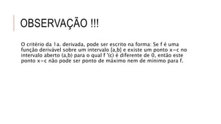 OBSERVAÇÃO !!!
O critério da 1a. derivada, pode ser escrito na forma: Se f é uma
função derivável sobre um intervalo [a,b] e existe um ponto x=c no
intervalo aberto (a,b) para o qual f '(c) é diferente de 0, então este
ponto x=c não pode ser ponto de máximo nem de mínimo para f.
 