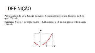 DEFINIÇÃO
Ponto crítico de uma função derivável f é um ponto x=c do domínio de f no
qual f '(c)=0.
Exemplo: f(x)=x², definida sobre [-1,2], possui x=0 como ponto crítico, pois
f '(0)=0.
 