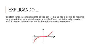 EXPLICANDO ...
Existem funções com um ponto crítico em x=c, que não é ponto de máximo
nem de mínimo local para f, como a função f(x)=x³ definida sobre a reta,
x=0 é ponto crítico mas este não é um ponto de extremo para f.
 