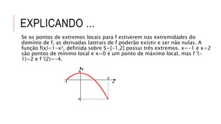 EXPLICANDO ...
Se os pontos de extremos locais para f estiverem nas extremidades do
domínio de f, as derivadas laterais de f poderão existir e ser não nulas. A
função f(x)=1-x², definida sobre S=[-1,2] possui três extremos. x=-1 e x=2
são pontos de mínimo local e x=0 é um ponto de máximo local, mas f '(-
1)=2 e f '(2)=-4.
 