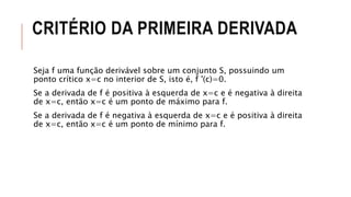 CRITÉRIO DA PRIMEIRA DERIVADA
Seja f uma função derivável sobre um conjunto S, possuindo um
ponto crítico x=c no interior de S, isto é, f '(c)=0.
Se a derivada de f é positiva à esquerda de x=c e é negativa à direita
de x=c, então x=c é um ponto de máximo para f.
Se a derivada de f é negativa à esquerda de x=c e é positiva à direita
de x=c, então x=c é um ponto de mínimo para f.
 