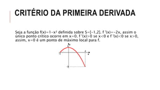 CRITÉRIO DA PRIMEIRA DERIVADA
Seja a função f(x)=1-x² definida sobre S=[-1,2]. f '(x)=-2x, assim o
único ponto crítico ocorre em x=0. f '(x)>0 se x<0 e f '(x)<0 se x>0,
assim, x=0 é um ponto de máximo local para f.
 