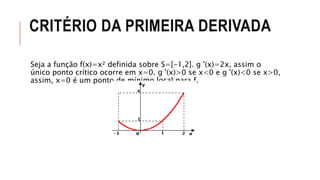 CRITÉRIO DA PRIMEIRA DERIVADA
Seja a função f(x)=x² definida sobre S=[-1,2]. g '(x)=2x, assim o
único ponto crítico ocorre em x=0. g '(x)>0 se x<0 e g '(x)<0 se x>0,
assim, x=0 é um ponto de mínimo local para f.
 