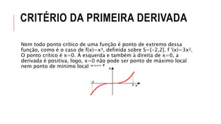 CRITÉRIO DA PRIMEIRA DERIVADA
Nem todo ponto crítico de uma função é ponto de extremo dessa
função, como é o caso de f(x)=x³, definida sobre S=[-2,2]. f '(x)=3x².
O ponto crítico é x=0. À esquerda e também à direita de x=0, a
derivada é positiva, logo, x=0 não pode ser ponto de máximo local
nem ponto de mínimo local para f.
 