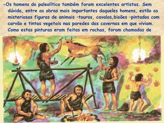 -Os homens do paleolítico também foram excelentes artistas. Sem
dúvida, entre as obras mais importantes daqueles homens, estão as
misteriosas figuras de animais –touros, cavalos,bisões –pintados com
carvão e tintas vegetais nas paredes das cavernas em que viviam.
Como estas pinturas eram feitas em rochas, foram chamadas de
rupestres.
 