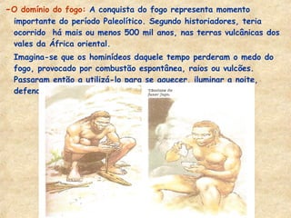 -O domínio do fogo: A conquista do fogo representa momento
importante do período Paleolítico. Segundo historiadores, teria
ocorrido há mais ou menos 500 mil anos, nas terras vulcânicas dos
vales da África oriental.
- Imagina-se que os hominídeos daquele tempo perderam o medo do
fogo, provocado por combustão espontânea, raios ou vulcões.
Passaram então a utilizá-lo para se aquecer, iluminar a noite,
defender-se dos animais, cozinhar os alimentos.
 