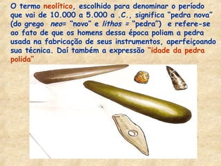 - O termo neolítico, escolhido para denominar o período
que vai de 10.000 a 5.000 a .C., significa “pedra nova”
(do grego neo= “novo” e lithos = “pedra”) e refere-se
ao fato de que os homens dessa época poliam a pedra
usada na fabricação de seus instrumentos, aperfeiçoando
sua técnica. Daí também a expressão “idade da pedra
polida”
 