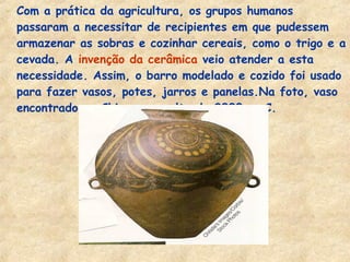 - Com a prática da agricultura, os grupos humanos
passaram a necessitar de recipientes em que pudessem
armazenar as sobras e cozinhar cereais, como o trigo e a
cevada. A invenção da cerâmica veio atender a esta
necessidade. Assim, o barro modelado e cozido foi usado
para fazer vasos, potes, jarros e panelas.Na foto, vaso
encontrado na China, por volta de 2000 a .C.
 