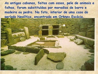- As antigas cabanas, feitas com ossos, pele de animais e
folhas, foram substituídas por moradias de barro e
madeira ou pedra. Na foto, interior de uma casa do
período Neolítico, encontrada em Orkney,Escócia.
 
