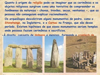 - Quanto à origem da religião pode-se imaginar que as cerimônias e os
objetos religiosos surgiram como uma tentativa de compreender os
fenômenos da natureza – chuvas, trovões, secas, ventanias -, que as
pessoas não conseguiam explicar racionalmente.
- Os arqueólogos descobriram alguns monumentos de pedra, como o
Stonehenge, na Inglaterra, e o Carnac na França, que são desse
período. Existem hipóteses de que esses monumentos seriam templos
onde pessoas faziam cerimônias e sacrifícios.
-À direita, conjunto de dolmens e menires, formando o cromlech de
Stonehenge . Ao centro um menir.
 