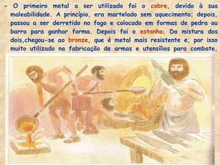 - O primeiro metal a ser utilizado foi o cobre, devido à sua
maleabilidade. A princípio, era martelado sem aquecimento; depois,
passou a ser derretido no fogo e colocado em formas de pedra ou
barro para ganhar forma. Depois foi o estanho. Da mistura dos
dois,chegou-se ao bronze, que é metal mais resistente e, por isso
muito utilizado na fabricação de armas e utensílios para combate,
como lança, espadas, escudos e capacetes.
 