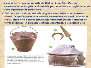-O uso do ferro deu-se por volta de 1500 a .C.,na Ásia .Mas, por
apresentar um maior grau de dificuldade para manuseio e extração, o uso do
ferro difundiu-se de forma lenta.
- Cada vez mais havia necessidade de garantir o domínio sobre as terras
férteis. O aperfeiçoamento de variados instrumentos de metal, inclusive de
armas, possibilitou a certas comunidades dominarem grandes extensões de
terras produtivas. A população continuou aumentando, e começaram a se
formar as primeiras cidades.
 