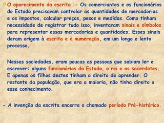 O aparecimento da escrita :- Os comerciantes e os funcionários
do Estado precisavam controlar as quantidades de mercadorias
e os impostos, calcular preços, pesos e medidas. Como tinham
necessidade de registrar tudo isso, inventaram sinais e símbolos
para representar essas mercadorias e quantidades. Esses sinais
deram origem à escrita e à numeração, em um longo e lento
processo.
- Nessas sociedades, eram poucas as pessoas que sabiam ler e
escrever: alguns funcionários do Estado, o rei e os sacerdotes.
E apenas os filhos destes tinham o direito de aprender. O
restante da população, que era a maioria, não tinha direito a
esse conhecimento.
- A invenção da escrita encerra o chamado período Pré-histórico.
 