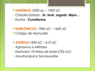  SUMÉRIOS: 3500 ac – 1900 aC
• Cidades-Estado : Ur, Uruk, Lagash, Nipur...
• Escrita : Cuneiforme
 BABILÔNICOS: 1900 aC – 1600 aC
 Código de Hamurábi (282 artigos)
 ASSÍRIOS:1200 aC – 612 aC
• Agressivos e Militares
• Destroem 10 tribos de Israel (722 aC)
• Assurbanipal e Senaqueribe
 