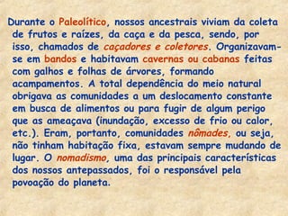 Durante o Paleolítico, nossos ancestrais viviam da coleta
de frutos e raízes, da caça e da pesca, sendo, por
isso, chamados de caçadores e coletores. Organizavam-
se em bandos e habitavam cavernas ou cabanas feitas
com galhos e folhas de árvores, formando
acampamentos. A total dependência do meio natural
obrigava as comunidades a um deslocamento constante
em busca de alimentos ou para fugir de algum perigo
que as ameaçava (inundação, excesso de frio ou calor,
etc.). Eram, portanto, comunidades nômades, ou seja,
não tinham habitação fixa, estavam sempre mudando de
lugar. O nomadismo, uma das principais características
dos nossos antepassados, foi o responsável pela
povoação do planeta.
 