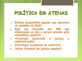 POLÍTICA EM ATENASPOLÍTICA EM ATENAS
1. Eclésia (assembléia popular que aprovava
as medidas da Bulé)
2. Bulé (ou Conselho dos 400 que
elaboravam as leis a serem votadas pela
assembléia popular)
3. Arcontado (exerciam a justiça e
administração)
4. Estrategos (cuidavam do exército)
5. Helieu (tribunal de justiça popular)
 