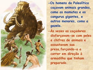 -Os homens do Paleolítico
caçavam animais grandes,
como os mamutes e os
cangurus gigantes, e
outros menores, como a
gazela.
-Às vezes os caçadores
disfarçavam-se com peles
e chifres de animais e
assustavam sua
presa,forçando-a a
correr em direção à
armadilha que tinham
preparado.
 