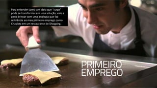 Para entender como um ideia que “surge”
pode se transformar em uma solução, vale a
pena brincar com uma analogia que faz
referência ao meu primeiro emprego como
Chapista em um restaurante de Shopping.
 