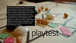 Quando desenvolvemos jogos, usamos muito
a ferramenta de “playtest” para trilhar esse
“túnel”. Quebramos nossa ideia em pequenas
ideias menores e prototipamos elas em várias
partes, tentando chegar rapidamente a um
conceito testável. Depois do teste e avaliação,
combinamos novas possibilidades com os
pedaços. Isso nada mais é que a ideia de MVP
(Minimum Viable Product). Chegando o mais
rápido nele, mais rápido você pode colocar
suas convicções a prova.
 