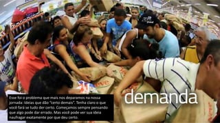 Esse foi o problema que mais nos deparamos na nossa
jornada: Ideias que dão “certo demais”. Tenha claro o que
você fará se tudo der certo. Começamos sempre pensando
que algo pode dar errado. Mas você pode ver sua ideia
naufragar exatamente por que deu certo.
 