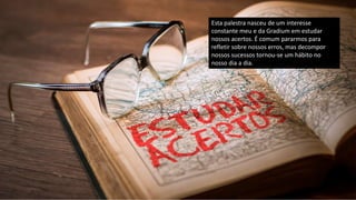 Esta palestra nasceu de um interesse
constante meu e da Gradium em estudar
nossos acertos. É comum pararmos para
refletir sobre nossos erros, mas decompor
nossos sucessos tornou-se um hábito no
nosso dia a dia.
 