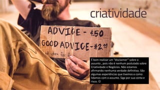 É bom realizar um “disclaimer” sobre o
assunto , pois não é nenhum postulado sobre
Criatividade e Negócios. Não estamos
afirmando nenhuma verdade definitiva. São
algumas experiências que tivemos e como
lidamos com o assunto. Siga por sua conta e
risco. 
 