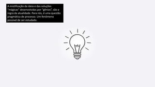 A mistificação da ideia e das soluções
“mágicas” desenvolvidas por “gênios”, são a
regra da atualidade. Para nós, é uma questão
pragmática de processo. Um fenômeno
possível de ser estudado.
 