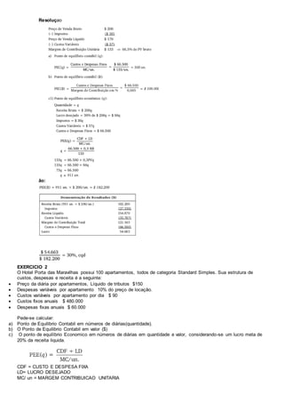 Resoluçao 
ão: 
EXERCICIO 2 
O Hotel Porta das Maravilhas possui 100 apartamentos, todos de categoria Standard Simples. Sua estrutura de 
custos, despesas e receita é a seguinte: 
 Preço da diária por apartamentos, Líquido de tributos $150 
 Despesas variáveis por apartamento 10% do preço de locação. 
 Custos variáveis por apartamento por dia $ 90 
 Custos fixos anuais $ 480.000 
 Despesas fixas anuais $ 60.000 
Pede-se calcular: 
a) Ponto de Equilibrio Contabil em números de diárias(quantidade). 
b) O Ponto de Equilibrio Contabil em valor ($) 
c) O ponto de equilíbrio Economico em números de diárias em quantidade e valor, considerando-se um lucro meta de 
20% da receita liquida. 
CDF = CUSTO E DESPESA FIXA 
LD= LUCRO DESEJADO 
MC/ un = MARGEM CONTRIBUICAO UNITARIA 
 