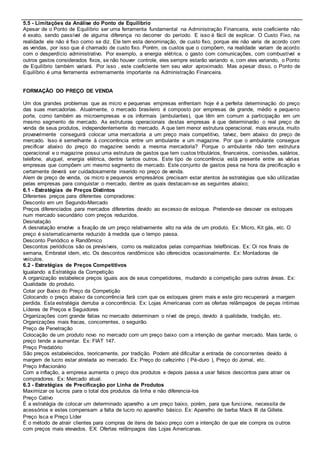 5.5 - Limitações da Análise do Ponto de Equilíbrio 
Apesar de o Ponto de Equilíbrio ser uma ferramenta fundamental na Administração Financeira, este coeficiente não 
é exato, sendo passível de alguma diferença no decorrer do período. E isso é fácil de explicar. O Custo Fixo, na 
realidade ele não é fixo como se diz. Ele tem esta denominação, de custo fixo, porque ele não varia de acordo com 
as vendas, por isso que é chamado de custo fixo. Porém, os custos que o compõem, na realidade variam de acordo 
com o desperdício administrativo. Por exemplo, a energia elét rica, o gasto com comunicações, com combustível e 
outros gastos considerados fixos, se não houver controle, eles sempre estarão variando e, com eles variando, o Ponto 
de Equilíbrio também variará. Por isso , este coeficiente tem seu valor aproximado. Mas apesar disso, o Ponto de 
Equilíbrio é uma ferramenta extremamente importante na Administração Financeira. 
FORMAÇÃO DO PREÇO DE VENDA 
Um dos grandes problemas que as micro e pequenas empresas enfrentam hoje é a perfeita determinação do preço 
das suas mercadorias. Atualmente, o mercado brasileiro é composto por empresas de grande, médio e pequeno 
porte, como também as microempresas e os informais (ambulantes), que têm em comum a participação em um 
mesmo segmento de mercado. As estruturas operacionais destas empresas é que determinarão o real preço de 
venda de seus produtos, independentemente do mercado. A que tem menor estrutura operacional, mais enxuta, muito 
provavelmente conseguirá colocar uma mercadoria a um preço mais competitivo, talvez, bem abaixo do preço de 
mercado. Isso é semelhante à concorrência entre um ambulante e um magazine. Por que o ambulante consegue 
precificar abaixo do preço do magazine sendo a mesma mercadoria? Porque o ambulante não tem estrutura 
operacional e o magazine possui uma estrutura de gastos que tem custos tributários, financeiros, comissões, salários, 
telefone, aluguel, energia elétrica, dentre tantos outros. Este tipo de concorrência está presente entre as várias 
empresas que compõem um mesmo segmento de mercado. Este conjunto de gastos pesa na hora da precificação e 
certamente deverá ser cuidadosamente inserido no preço de venda. 
Alem de preço de venda, os micro e pequenos empresários precisam estar atentos às estratégias que são utilizadas 
pelas empresas para conquistar o mercado, dentre as quais destacam-se as seguintes abaixo; 
6.1 - Estratégias de Preços Distintos 
Diferentes preços para diferentes compradores: 
 Desconto em um Segundo-Mercado 
Preços diferenciados para mercados diferentes devido ao excesso de estoque. Pretende-se desovar os estoques 
num mercado secundário com preços reduzidos. 
 Desnatação 
A desnatação envolve a fixação de um preço relativamente alto na vida de um produto. Ex: Micro, Kit gás, etc. O 
preço é sistematicamente reduzido à medida que o tempo passa. 
 Desconto Periódico e Randômico 
Descontos periódicos são os previsíveis, como os realizados pelas companhias telefônicas. Ex: Oi nos finais de 
semana, Embratel idem, etc. Os descontos randômicos são oferecidos ocasionalmente. Ex: Montadoras de 
veículos. 
6.2 - Estratégias de Preços Competitivos 
 Igualando a Estratégia da Competição 
A organização estabelece preços iguais aos de seus competidores, mudando a competição para outras áreas. Ex: 
Qualidade do produto. 
 Cotar por Baixo do Preço da Competição 
Colocando o preço abaixo da concorrência fará com que os estoques girem mais e este giro recuperará a margem 
perdida. Esta estratégia derruba a concorrência. Ex: Lojas Americanas com as ofertas relâmpagos de peças íntimas 
 Líderes de Preços e Seguidores 
Organizações com grande fatias no mercado determinam o nível de preço, devido à qualidade, tradição, etc. 
Organizações mais fracas, concorrentes, o seguirão. 
 Preço de Penetração 
Colocação de um produto novo no mercado com um preço baixo com a intenção de ganhar mercado. Mais tarde, o 
preço tende a aumentar. Ex: FIAT 147. 
 Preço Predatório 
São preços estabelecidos, teoricamente, por tradição. Podem até dificultar a entrada de concor rentes devido à 
margem de lucro estar atrelada ao mercado. Ex: Preço do cafezinho ( Pé-duro ), Preço do Jornal, etc. 
 Preço Inflacionário 
Com a inflação, a empresa aumenta o preço dos produtos e depois passa a usar falsos descontos para atrair os 
compradores. Ex: Mercado atual. 
6.3 - Estratégias de Precificação por Linha de Produtos 
Maximizar os lucros para o total dos produtos da linha e não diferencia-los 
 Preço Cativo 
É a estratégia de colocar um determinado aparelho a um preço baixo, porém, para que funcione, necessita de 
acessórios e estes compensam a falta de lucro no aparelho básico. Ex: Aparelho de barba Mack III da Gillete. 
 Preço Isca e Preço Líder 
É o método de atrair clientes para compras de itens de baixo preço com a intenção de que ele compra os outros 
com preços mais elevados. EX: Ofertas relâmpagos das Lojas Americanas. 
 