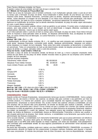  Preço Pacote e Múltiplas-Unidades de Preços 
É quando o preço de uma unidade sai mais cara do que o conjunto todo. 
6.4 - Método de Formação de Preços (Mark Up) 
O Mark Up ou taxa de marcação como é também conhecido, é um multiplicador aplicado sobre o custo de um bem 
ou serviço para a formação do preço de venda. Esse multiplicador é obtido através de uma fórmula que insere os 
impostos sobre venda, despesas financeiras, comissões sobre as vendas, despesas administrativas, despesas de 
vendas, outras despesas e a margem de lucro desejada. É um índice muito utilizado para precificação, mas requer 
um conhecimento, por parte do micro e pequeno empresário, da estrutura operacional do empreendimento. 
Aplica-se um multiplicador de tal forma que os demais elementos formadores do preço de venda sejam adicionados 
ao custo, a partir desse multiplicador. 
O micro e pequeno empresário poderão utilizar o mark up genérico ou por produto. O correto seria o multiplicador por 
produto, pois cada produto tem a sua margem de lucro já determinada e margens diferentes acarretarão em 
multiplicadores diferentes, mesmo que os demais gastos sejam iguais. 
É um índice aplicado sobre o custo de um bem ou serviço para a formação do preço de venda. Esse índice é tal que 
cobre os impostos e taxas aplicadas sobre as vendas, as despesas administrativas fixas, as despesas de vendas 
fixas, os custos indiretos fixos de fabricação, os custos financeiros e o lucro desejado. 
FÓRMULAS 
Markup: 100 / (100 - (% + ...... +)) 
A representação na fórmula destes símbolos, (% + ... +), significa que será composta pelo somatório de impostos 
sobre venda, despesas financeiras, comissões sobre vendas, despesas administrativas, despesas com venda s, 
outras despesas e a margem de lucro desejada. Todos estes itens serão comparados ao faturamento e convertidos 
em percentuais. Todos os componentes do mark up são determinados através de relações percentuais médias sobre 
preços de vendas e, a seguir, aplicados sobre o custo dos produtos. 
Preço de Venda : Custo Unitário X Mark Up 
Calculado o preço de venda da mercadoria através da fórmula do mark up, o micro e pequeno empresário terão 
certeza de que dentro do seu preço de venda estarão incluídos todos os gastos de sua empresa como também a 
margem de lucro desejada. 
Exemplo empresa Imaginária: 
Faturamento médio mensal R$ 100.000,00 
Despesas Fixas médias mensais R$ 20.000,00 = 20% 
Custo Unitário Produto sem ICMS R$ 20,00 
ICMS 17,00 % 
Simples EPP 5,40 % 
Comissão 4,00 % 
Propaganda 2,50 % 
Frete despesa 1,65 % 
Perdas Estimadas 1,50 % 
Financeiras 5,00 % 
Margem Desejada 5,00 % 
Mark Up: 100 / (100 - ( 17 + 5,4 + 4 + 2,5 + 1,65 + 1,5 + 5 + 5 + 20 )) 
Mark Up: 100 / (100 - 62,05) = 100 / 37,95 = 2,6350 < /STRONG > 
Preço de Venda = R$ 20,00 X 2,6350 = R$ 52,70 < /STRONG > 
CONSIDERAÇÕES FINAIS 
Quando se fala em Finanças Empresariais, necessariamente temos que recorrer à CONTABILIDADE. Como a própria 
história nos diz, até mesmo o homem das cavernas se utilizava dela para controlar o seu patrimônio por meio de 
controles arcáicos. E a história vem provando que a sociedade depende dos registros contábeis, quer no campo 
governamental, empresarial ou mesmo familiar. Ora, se até o homem das cavernas utilizava a contabilidade, por que 
uma empresa não se utilizaria dela como ferramenta de tomada de decisão para analisar o passado, controlar o 
presente e fazer orçamentos para o futuro? Foi-se o tempo em que o contador era o homem que apenas calculava 
os impostos e a folha de pagamento da empresa. Hoje ele é um aliado fortíssimo do empresário fornecendo relatórios 
que podem ser analisados e, a partir daí, elaborar uma avaliação acerca das condições financeiras da empresa. 
Através da Análise de Balanços, a contabilidade disseca as Demonstrações Financeiras e informa aos usuários a 
real situação patrimonial da empresa. Sem dúvida nenhuma, a contabilidade é uma ferramenta que auxilia muito na 
administração das finanças empresariais. 
Como se pode observar, a contabilidade é um instrumento fundamental para que se possa administrar com eficiência 
um empreendimento. De posse desta gama de informações contábeis, o administrador poderá planejar o futuro 
desejado para a sua MPE onde serão traçadas as metas e objetivos com vistas aos resultados. Este planejamento 
será controlado pela contabilidade através de seus registros possibilitando ao administrador tomar decisões certas 
em tempos hábeis. 
De posse das informações contábeis poder-se-á realizar uma boa ADMINISTRAÇÃO FINANCEIRA na empresa. O 
gerenciamento eficiente do Capital de Giro proporcionará à empresa melhores condições para disputar o mercado 
com suas concorrentes. O controle dos principais itens do Ativo Circulante, tais como as disponibilidades, estoques 
 
