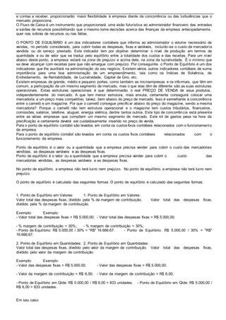 e contas a receber, proporcionarão maior flexibilidade à empresa diante da concorrência ou das turbulências que o 
mercado proporciona. 
O Fluxo de Caixa é um instrumento que proporcionará uma visão futurística ao administrador financeiro das entradas 
e saídas de recursos possibilitando que o mesmo tome decisões acerca das finanças da empresa antecipadamente, 
quer nas sobras de recursos ou nas faltas. 
O PONTO DE EQUILÍBRIO é um dos indicadores contábeis que informa ao administrador o volume necessário de 
vendas, no período considerado, para cobrir todas as despesas, fixas e variáveis, incluído-se o custo da mercadoria 
vendida ou do serviço prestado. Este indicador tem por objetivo determinar o nível de produção em termos de 
quantidade e ou de valor que se traduz pelo equilíbrio entre a totalidade dos custos e das receitas. Para um nível 
abaixo deste ponto, a empresa estará na zona de prejuízo e acima dele, na zona da lucratividade. É o mínimo que 
se deve alcançar com receitas para que não amargue com prejuízo. Por conseguinte, o Ponto de Equilíbrio é um dos 
indicadores que lhe auxiliará na administração do seu negócio. Existem vários outros indicadores contábeis de suma 
importância para uma boa administração de um empreendimento, tais como os Índices de Solvência, de 
Endividamento, de Rentabilidade, de Lucratividade, Capital de Giro, etc. 
Existem empresas de grande, médio e pequeno portes, como também as microempresas e os informais, que têm em 
comum, a participação de um mesmo segmento de mercado, mas o que elas têm de diferente são as suas estruturas 
operacionais. Estas estruturas operacionais é que determinarão o real PREÇO DE VENDA de seus produtos, 
independentemente do mercado. A que tem menor estrutura, mais enxuta, certamente conseguirá colocar uma 
mercadoria a um preço mais competitivo, talvez, bem abaixo do preço de mercado. Isso é semelhante à concorrência 
entre o camelô e um magazine. Por que o camelô consegue precificar abaixo do preço do magazine, sendo a mesma 
mercadoria? Porque o camelô não tem estrutura operacional e o magazine tem custos tributários, financeiros, 
comissões, salários, telefone, aluguel, energia elétrica, dentre tantos outros. Este tipo de concorrência está presente 
entre as várias empresas que compõem um mesmo segmento de mercado. Este rol de gastos pesa na hora da 
precificação e certamente deverá ser cuidadosamente inserido no preço de venda. 
Para o ponto de equilíbrio contábil são levados em conta os custos fixos contábeis relacionados com o funcionamento 
da empresa. 
Para o ponto de equilíbrio contábil são levados em conta os custos fixos contábeis relacionados com o 
funcionamento da empresa. 
Ponto de equilíbrio é o valor ou a quantidade que a empresa precisa vender para cobrir o custo das mercadorias 
vendidas, as despesas variáveis e as despesas fixas. 
Ponto de equilíbrio é o valor ou a quantidade que a empresa precisa vender para cobrir o custo das 
mercadorias vendidas, as despesas variáveis e as despesas fixas. 
No ponto de equilíbrio, a empresa não terá lucro nem prejuízo. No ponto de equilíbrio, a empresa não terá lucro nem 
prejuízo. 
O ponto de equilíbrio é calculado das seguintes formas: O ponto de equilíbrio é calculado das seguintes formas: 
1. Ponto de Equilíbrio em Valores: 1. Ponto de Equilíbrio em Valores: 
Valor total das despesas fixas, dividido pela % da margem de contribuição. Valor total das despesas fixas, 
dividido pela % da margem de contribuição. 
Exemplo: Exemplo: 
- Valor total das despesas fixas = R$ 5.000,00; - Valor total das despesas fixas = R$ 5.000,00; 
- % margem de contribuição = 30%; - % margem de contribuição = 30%; 
- Ponto de Equilíbrio: R$ 5.000,00 / 30% = "R$" 16.666,67. - Ponto de Equilíbrio: R$ 5.000,00 / 30% = "R$" 
16.666,67. 
2. Ponto de Equilíbrio em Quantidades: 2. Ponto de Equilíbrio em Quantidades: 
Valor total das despesas fixas, dividido pelo valor da margem de contribuição. Valor total das despesas fixas, 
dividido pelo valor da margem de contribuição. 
Exemplo: Exemplo: 
- Valor das despesas fixas = R$ 5.000,00; - Valor das despesas fixas = R$ 5.000,00; 
- Valor da margem de contribuição = R$ 6,00; - Valor da margem de contribuição = R$ 6,00; 
- Ponto de Equilíbrio em Qtde: R$ 5.000,00 / R$ 6,00 = 833 unidades. - Ponto de Equilíbrio em Qtde: R$ 5.000,00 / 
R$ 6,00 = 833 unidades. 
Em seu caso: 
 