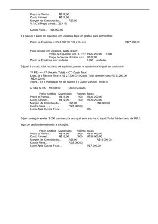 Preço de Venda... R$17,00 
Custo Váriável... R$12,00 
Margem de Contribuição... R$5,00 
% MC s/Preço Venda... 29,41% 
Custos Fixos... R$8.000,00 
1-) calcule o ponto de equilibrio em unidades.faça um grafico para demonstrar. 
Ponto de Equilibrio = R$ 8.000,00 / 29,41% ==> R$27.200,00 
Para calcular em unidades, basta dividir: 
Ponto de Equilibrio em R$ ==> R$27.200,00 1.600 
Preço de Venda Unitário ==> R$17,00 
Ponto de Equilibrio em Unidades: 1.600 unidades 
2-)qual é o custo total no ponto de equilibrio,quando a receita total é igual ao custo total 
?? PE ==> RT (Receita Total) = CT (Custo Total) 
Logo, se a Receita Total é R$ 27.200,00 o Custo Total também será R$ 27.200,00 
R$27.200,00 
Agora... Se a indagação for de quanto é o Custo Váriável, então é 
o Total de R$ 19.200,00 , demonstrando: 
Preço Unitário Quantidade Valores Totais 
Preço de Venda... R$17,00 1600 R$27.200,00 
Custo Váriável... R$12,00 1600 R$19.200,00 
Margem de Contribuição... R$5,00 - R$8.000,00 
Custos Fixos... - - R$(8.000,00) 
Lucro Após Custos Fixos... - - R$- 
3-)se conseguir vender 3.000 camisas por ano qual seria seu lucro liquido?(não há desconto de IRPJ) 
faça um grafico demostrando a situação. 
Preço Unitário Quantidade Valores Totais 
Preço de Venda... R$17,00 3000 R$51.000,00 
Custo Váriável... R$12,00 3000 R$36.000,00 
Margem de Contribuição... R$5,00 - R$15.000,00 
Custos Fixos... - - R$(8.000,00) 
Lucro Após Custos Fixos... - - R$7.000,00 
 