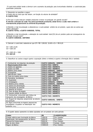 . O custo total unitário tende a diminuir com o aumento da produção pois é encontrado dividindo o custot total pela 
quantidade produzida. 
3. Responda as questões a seguir: 
a) Quais são os custo que não variam, em função do volume de atividade? 
R. CUSTO FIXO 
b) Por que o custo total por unidade produzida é menor na produção em grande escala? 
R. Devido a diluição do custo fixo pela quantidade produzida, desta forma o custo total unitário é 
inversamente proporcional ao alimento da produção. 
d) Mantido o nível de produção e alterando-se o custo variável unitário de um produto, quais são os custos que 
sofrem alteração? 
R. CUSTO TOTAL e CUSTO VARIÁVEL TOTAL 
e) Mantido o nível de produção, a alteração do custo variável total (CV) de um produto pode ser consequencia da 
alteração de qual custo? 
R. CUSTO VARIÁVEL UNITÁRIO 
4. Calcular o custo total, sabendo-se que CF= R$ 1.200,00, Q-245 e Cv = R$ 8,25 
CV = 245 x 8,25 
CV = 2021,25 
CT = 2021,25 + 1200 
CT= 3221,25 
5. Classificar os custos a seguir quanto a apuração (direto e indireto) e quanto a formação (fixo e variável) 
1. Combustível de máquinas de produção CUSTO VARIAVEL / DIRETO 
2. Depreciações (linha reta) CUSTO FIXO / DIRETO 
3. Salário de vigilantes CUSTO FIXO / INDIRETO 
4. Salário da ADM CUSTO FIXO / INDIRETO 
5. Matéria prima direta CUSTO VARIAVEL / DIRETO 
6. Propaganda CUSTO FIXO / INDIRETO 
7. Mão-de-obra direta CUSTO VARIAVEL / DIRETO 
8. Frete de matéria prima direta CUSTO VARIAVEL / DIRETO 
9. Honorários da diretoria CUSTO FIXO / INDIRETO 
10. Supervisão CUSTO FIXO / DIRETO 
11. Embalagens CUSTO VARIAVEL / DIRETO 
12. Matéria prima indireta CUSTO VARIÁVEL / INDIRETO 
13. Gastos de alimentação CUSTO FIXO / INDIRETO 
14. Transporte de pessoal CUSTO FIXO / INDIRETO 
15. Material de limpeza CUSTO FIXO / INDIRETO 
16. Taxa de água de esgoto CUSTO FIXO / INDIRETO 
17. Imposto predial da fabrica CUSTO FIXO / INDIRETO 
18. Combustível consumido pelo ônibus de 
CUSTO FIXO / INDIRETO 
transporte dos empregados da fábrica 
19. Aluguel de máquinas proporcional ao volume 
de produção 
CUSTO VARIAVEL / DIRETO 
20. Água consumida na higiene pessoal dos 
empregados ocupados na elaboração dos 
produtos x e y 
CUSTO FIXO / INDIRETO 
6. O quadro abaixo apresenta os dados apurados em um produto em certo período: 
Custos R$ CLASSIFICAÇÃO 
Energia elétrica para iluminação da fábrica 1000,00 Fixo / Indireto 
Depreciação dos equipamentos da fábrica 3000,00 Fixo / Direto 
Pessoal da limpeza geral 5500,00 Fixo / Indireto 
Mão de obra direta 40000,00 Variável / Direto 
Seguro da fábrica 10000,00 Fixo / Indireto 
 
