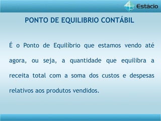 É o Ponto de Equilíbrio que estamos vendo até
agora, ou seja, a quantidade que equilibra a
receita total com a soma dos custos e despesas
relativos aos produtos vendidos.
PONTO DE EQUILIBRIO CONTÁBIL
 
