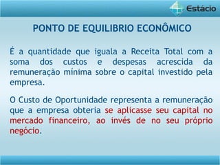 É a quantidade que iguala a Receita Total com a
soma dos custos e despesas acrescida da
remuneração mínima sobre o capital investido pela
empresa.
O Custo de Oportunidade representa a remuneração
que a empresa obteria se aplicasse seu capital no
mercado financeiro, ao invés de no seu próprio
negócio.
PONTO DE EQUILIBRIO ECONÔMICO
 