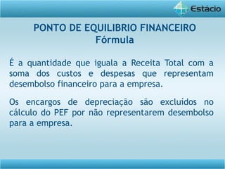 É a quantidade que iguala a Receita Total com a
soma dos custos e despesas que representam
desembolso financeiro para a empresa.
Os encargos de depreciação são excluídos no
cálculo do PEF por não representarem desembolso
para a empresa.
PONTO DE EQUILIBRIO FINANCEIRO
Fórmula
 